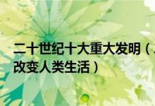 二十世纪十大重大发明（二十世纪科技发明排行这些发明了改变人类生活）
