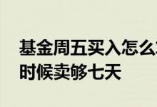 基金周五买入怎么算七天 周五买的基金什么时候卖够七天