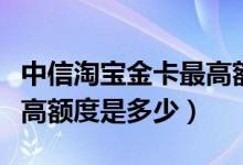 中信淘宝金卡最高额度是多少（中银淘宝卡最高额度是多少）