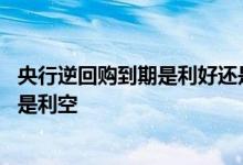 央行逆回购到期是利好还是利空 逆回购操作对股市是利好还是利空