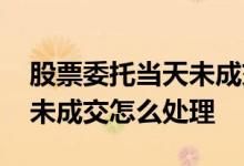 股票委托当天未成交怎么处理 股票委托当天未成交怎么处理