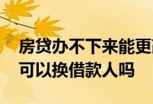 房贷办不下来能更改贷款人吗 房贷办不下来可以换借款人吗