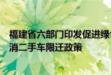 福建省六部门印发促进绿色消费实施方案将推动落实全面取消二手车限迁政策