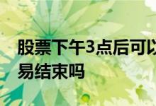 股票下午3点后可以交易吗 股票是下午3点交易结束吗