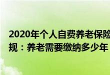 2020年个人自费养老保险缴费标准 自费社保新规2022年新规：养老需要缴纳多少年 