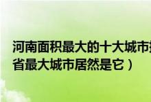 河南面积最大的十大城市排行（河南城市面积排行原来河南省最大城市居然是它）
