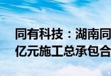 同有科技：湖南同有与中建五局签订约1.76亿元施工总承包合同