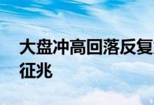 大盘冲高回落反复震荡洗盘 大盘冲高回落的征兆