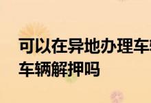 可以在异地办理车辆解押吗 可以在异地办理车辆解押吗