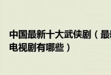 中国最新十大武侠剧（最新武侠电视剧盘点最近好看的武侠电视剧有哪些）