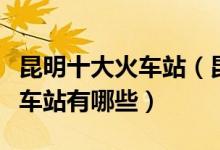 昆明十大火车站（昆明有几个火车站昆明的火车站有哪些）