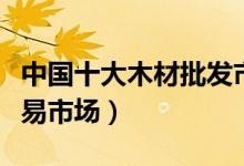 中国十大木材批发市场（国内大型板材批发交易市场）
