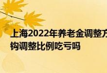上海2022年养老金调整方案最新消息 取消工龄调整提高挂钩调整比例吃亏吗 
