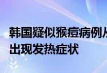 韩国疑似猴痘病例从欧洲入境初步检测呈阳性出现发热症状