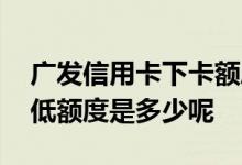 广发信用卡下卡额度一般多少 广发信用卡最低额度是多少呢