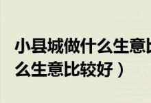 小县城做什么生意比较好100万（小县城做什么生意比较好）