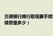 交通银行跨行取现要手续费吗（交通银行信用卡跨行取现手续费是多少）