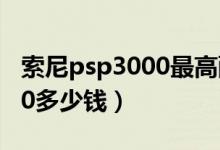 索尼psp3000最高配置多少钱（索尼psp3000多少钱）