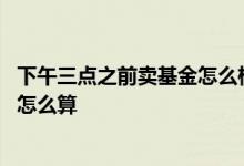 下午三点之前卖基金怎么样算收益 下午三点前买的基金收益怎么算