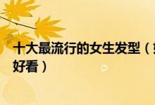 十大最流行的女生发型（好看的女士发型女生剪什么发型最好看）
