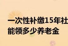 一次性补缴15年社保要多少钱 交满社保退休能领多少养老金 
