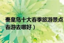 秦皇岛十大春季旅游景点（秦皇岛春季踏青赏花去处秦皇岛春游去哪好）