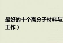 最好的十个高分子材料与工程就业方向（毕业后能从事什么工作）