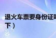 退火车票要身份证吗（不知道的旅客来了解一下）