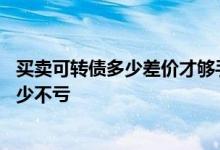 买卖可转债多少差价才够手续费 可转债可以当天买卖差价多少不亏