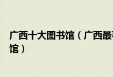 广西十大图书馆（广西最著名的十大图书馆广西有哪些图书馆）