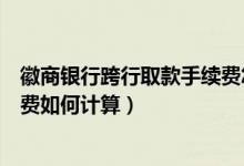 徽商银行跨行取款手续费怎么算（徽商银行信用卡取现手续费如何计算）