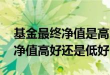 基金最终净值是高的好还是低的好 基金历史净值高好还是低好