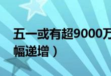 五一或有超9000万人次出游（预订机票量大幅递增）