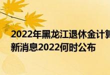 2022年黑龙江退休金计算方法 黑龙江退休人员养老金上调新消息2022何时公布 