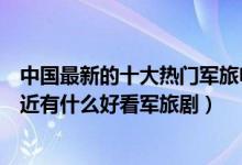 中国最新的十大热门军旅电视剧（最新军旅电视剧有哪些最近有什么好看军旅剧）