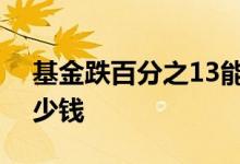 基金跌百分之13能补仓吗 基金跌百分之1多少钱