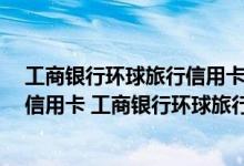 工商银行环球旅行信用卡分几种 什么 是工商银行环球旅行信用卡 工商银行环球旅行信用卡的优点是什么