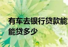 有车去银行贷款能贷多少钱 有车去银行贷款能贷多少