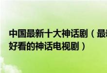 中国最新十大神话剧（最新的古装神话剧有哪些最近有什么好看的神话电视剧）