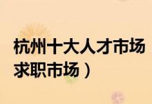 杭州十大人才市场（杭州正规的人才市场杭州求职市场）