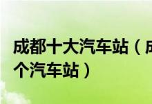成都十大汽车站（成都汽车站排行榜成都有几个汽车站）