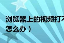 浏览器上的视频打不开（浏览器里视频打不开怎么办）