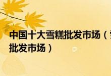 中国十大雪糕批发市场（雪糕批发怎么找货源国内大型雪糕批发市场）