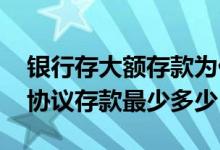 银行存大额存款为什么是协议存款 请问大额协议存款最少多少