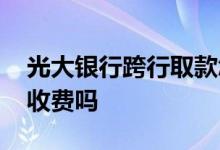 光大银行跨行取款怎么收费 光大银行卡申请收费吗