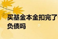 买基金本金扣完了会负债吗 基金本金亏完会负债吗