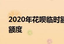 2020年花呗临时额度 2020年花呗怎么提升额度
