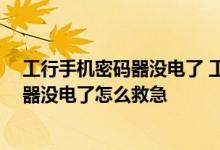 工行手机密码器没电了 工行密码器没电了怎么办 工行密码器没电了怎么救急