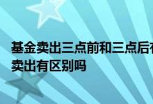 基金卖出三点前和三点后有啥区别 基金在三点前卖出和三点卖出有区别吗