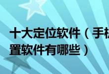 十大定位软件（手机定位软件哪个好手机查位置软件有哪些）